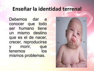 Enseñar la identidad terrenal
Debemos dar a
conocer que todo
ser humano tiene
un mismo destino
que es el de nacer,
crecer, reproducirse
y     morir,    que
tenemos          los
mismos problemas.
 