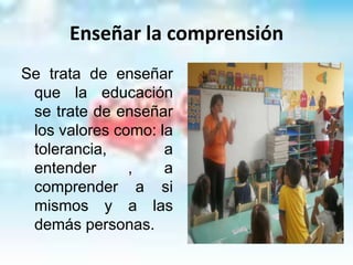 Enseñar la comprensión
Se trata de enseñar
 que la educación
 se trate de enseñar
 los valores como: la
 tolerancia,        a
 entender      ,    a
 comprender a si
 mismos y a las
 demás personas.
 