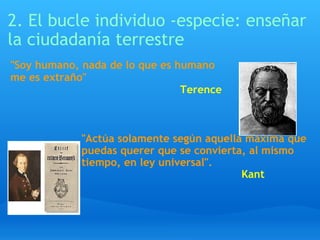2. El bucle individuo -especie: enseñar la ciudadanía terrestre "Actúa solamente según aquella máxima que  puedas querer que se convierta, al mismo  tiempo, en ley universal".                                                   Kant     "Soy humano, nada de lo que es humano me es extraño"                                                       Terence     