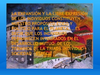 LA EXPANSIÓN Y LA LIBRE EXPRESIÓN  DE LOS INDIVIDUOS CONSTITUYEN NUESTRO PROPÓSITO ÉTICO Y POLÍTICO PARA EL PLANETA....ES DECIR QUE LOS INDIVIDUOS PERMANECEN INTEGRADOS EN EL DESARROLLO MUTUO  DE LOS TERMINOS DE LA TRIADA INDIVIDUO - SOCIEDAD - ESPECIE 