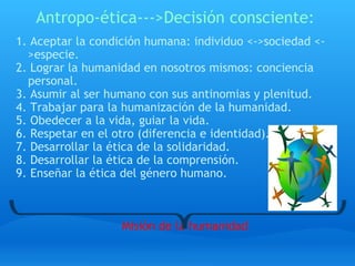 Antropo-ética--->Decisión consciente: 1. Aceptar la condición humana: individuo <->sociedad <->especie. 2. Lograr la humanidad en nosotros mismos: conciencia personal. 3. Asumir al ser humano con sus antinomias y plenitud. 4. Trabajar para la humanización de la humanidad. 5. Obedecer a la vida, guiar la vida. 6. Respetar en el otro (diferencia e identidad). 7. Desarrollar la ética de la solidaridad. 8. Desarrollar la ética de la comprensión. 9. Enseñar la ética del género humano.       Misión de la humanidad     