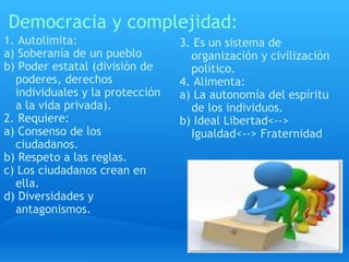 Democracia y complejidad: 1. Autolimita: a) Soberanía de un pueblo b) Poder estatal (división de poderes, derechos individuales y la protección a la vida privada). 2. Requiere: a) Consenso de los ciudadanos. b) Respeto a las reglas. c) Los ciudadanos crean en ella. d) Diversidades y antagonismos. 3. Es un sistema de organización y civilización político. 4. Alimenta: a) La autonomía del espíritu de los individuos. b) Ideal Libertad<--> Igualdad<--> Fraternidad 