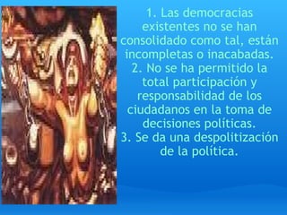 1. Las democracias existentes no se han consolidado como tal, están incompletas o inacabadas. 2. No se ha permitido la total participación y responsabilidad de los ciudadanos en la toma de decisiones políticas. 3. Se da una despolitización de la política. 