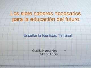 Los siete saberes necesarios
 para la educación del futuro

     Enseñar la Identidad Terrenal



          Cecilia Hernández     y
                Alberto López
 