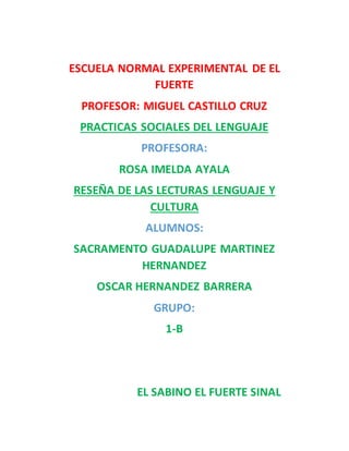 ESCUELA NORMAL EXPERIMENTAL DE EL
FUERTE
PROFESOR: MIGUEL CASTILLO CRUZ
PRACTICAS SOCIALES DEL LENGUAJE
PROFESORA:
ROSA IMELDA AYALA
RESEÑA DE LAS LECTURAS LENGUAJE Y
CULTURA
ALUMNOS:
SACRAMENTO GUADALUPE MARTINEZ
HERNANDEZ
OSCAR HERNANDEZ BARRERA
GRUPO:
1-B
EL SABINO EL FUERTE SINAL
 