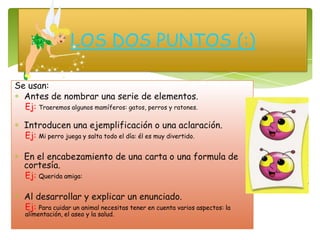 Se usan:
Antes de nombrar una serie de elementos.
Ej: Traeremos algunos mamíferos: gatos, perros y ratones.
Introducen una ejemplificación o una aclaración.
Ej: Mi perro juega y salta todo el día: él es muy divertido.
En el encabezamiento de una carta o una formula de
cortesía.
Ej: Querida amiga:
Al desarrollar y explicar un enunciado.
Ej: Para cuidar un animal necesitas tener en cuenta varios aspectos: la
alimentación, el aseo y la salud.
LOS DOS PUNTOS (:)
 