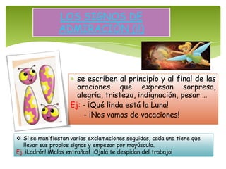 se escriben al principio y al final de las
oraciones que expresan sorpresa,
alegría, tristeza, indignación, pesar …
Ej: - ¡Qué linda está la Luna!
- ¡Nos vamos de vacaciones!
LOS SIGNOS DE
ADMIRACIÓN (¡!)
 Si se manifiestan varias exclamaciones seguidas, cada una tiene que
llevar sus propios signos y empezar por mayúscula.
Ej: ¡Ladrón! ¡Malas entrañas! ¡Ojalá te despidan del trabajo¡
 