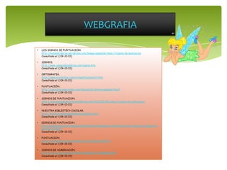 WEBGRAFIA
• LOS SIGNOS DE PUNTUACION.
http://luisamariaarias.wordpress.com/lengua-espanola/tema-7/signos-de-puntuacion
Consultado el :[ 04-10-13]
• SIGNOS.
http://www.juegosdepalabras.com/signos.htm
Consultado el :[ 04-10-13]
• ORTOGRAFIA.
http://www.vicentellop.com/ortografia/puntort.htm
Consultado el :[ 04-10-13]
• PUNTUACIÓN.
http://lamochila.espectador.com/lamochila2.php?m=amp&nw=Nzc0
Consultado el :[ 04-10-13]
• SIGNOS DE PUNTUACION.
http://univiasecespanoltres.wordpress.com/2012/05/08/clase-2-signos-de-puntuacion/
Consultado el :[ 04-10-13]
• NUESTRA BIBLIOTECA ESCOLAR.
http://bibliotecaelbosqueanimado.blogspot.com/
Consultado el :[ 04-10-13]
• SIGNOS DE PUNTUACION
http://educacion.practicopedia.lainformacion.com/lengua-y-literatura/como-utilizar-los-signos-de-
puntuacion-2620
Consultado el :[ 04-10-13]
• PUNTUACION.
http://roble.pntic.mec.es/~msanto1/ortografia/puntu.htm
Consultado el :[ 04-10-13]
• SIGNOS DE ADMIRACIÓN.
http://es.scribd.com/doc/5037061/SIGNO-DE-ADMIRACION
Consultado el :[ 04-10-13]
 