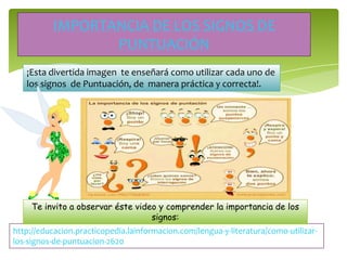 IMPORTANCIA DE LOS SIGNOS DE
PUNTUACIÓN
¡Esta divertida imagen te enseñará como utilizar cada uno de
los signos de Puntuación, de manera práctica y correcta!.
http://educacion.practicopedia.lainformacion.com/lengua-y-literatura/como-utilizar-
los-signos-de-puntuacion-2620
Te invito a observar éste video y comprender la importancia de los
signos:
 