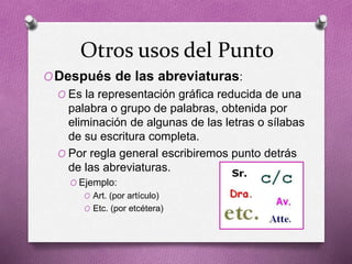 Otros usos del Punto
ODespués de las abreviaturas:
O Es la representación gráfica reducida de una
palabra o grupo de palabras, obtenida por
eliminación de algunas de las letras o sílabas
de su escritura completa.
O Por regla general escribiremos punto detrás
de las abreviaturas.
O Ejemplo:
O Art. (por artículo)
O Etc. (por etcétera)
 