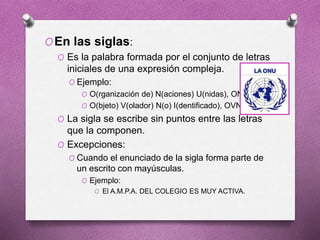 OEn las siglas:
O Es la palabra formada por el conjunto de letras
iniciales de una expresión compleja.
O Ejemplo:
O O(rganización de) N(aciones) U(nidas), ONU
O O(bjeto) V(olador) N(o) I(dentificado), OVNI
O La sigla se escribe sin puntos entre las letras
que la componen.
O Excepciones:
O Cuando el enunciado de la sigla forma parte de
un escrito con mayúsculas.
O Ejemplo:
O El A.M.P.A. DEL COLEGIO ES MUY ACTIVA.
 