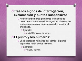OTras los signos de interrogación,
exclamación y puntos suspensivos:
O No se escribe nunca punto tras los signos de
cierre de exclamación e interrogación, ni detrás de
puntos suspensivos, aunque con ellos termine el
enunciado.
O Ejemplo:
O ¡Hola! Me alegro de verte…
OEl punto y los números:
O En la expresión numérica del tiempo, el punto
separa las horas de los minutos.
O Ejemplos:
O 18.30h, 12.00h.
 