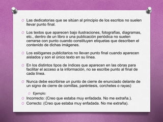 O Las dedicatorias que se sitúan al principio de los escritos no suelen
llevar punto final.
O Los textos que aparecen bajo ilustraciones, fotografías, diagramas,
etc., dentro de un libro o una publicación periódica no suelen
cerrarse con punto cuando constituyen etiquetas que describen el
contenido de dichas imágenes.
O Los eslóganes publicitarios no llevan punto final cuando aparecen
aislados y son el único texto en su línea.
O En los distintos tipos de índices que aparecen en las obras para
facilitar el acceso a la información, no se escribe punto al final de
cada línea.
O Nunca debe escribirse un punto de cierre de enunciado delante de
un signo de cierre de comillas, paréntesis, corchetes o rayas)
O Ejemplo:
O Incorrecto: (Creo que estaba muy enfadada. No me extraña.).
O Correcto: (Creo que estaba muy enfadada. No me extraña).
 