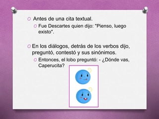 O Antes de una cita textual.
O Fue Descartes quien dijo: "Pienso, luego
existo".
O En los diálogos, detrás de los verbos dijo,
preguntó, contestó y sus sinónimos.
O Entonces, el lobo preguntó: - ¿Dónde vas,
Caperucita?
 