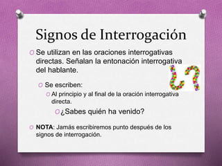 Signos de Interrogación
O Se utilizan en las oraciones interrogativas
directas. Señalan la entonación interrogativa
del hablante.
O Se escriben:
O Al principio y al final de la oración interrogativa
directa.
O¿Sabes quién ha venido?
O NOTA: Jamás escribiremos punto después de los
signos de interrogación.
 