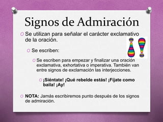 Signos de Admiración
O Se utilizan para señalar el carácter exclamativo
de la oración.
O Se escriben:
O Se escriben para empezar y finalizar una oración
exclamativa, exhortativa o imperativa. También van
entre signos de exclamación las interjecciones.
O ¡Siéntate! ¡Qué rebelde estás! ¡Fíjate como
baila! ¡Ay!
O NOTA: Jamás escribiremos punto después de los signos
de admiración.
 