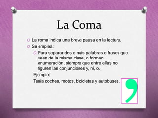 La Coma
O La coma indica una breve pausa en la lectura.
O Se emplea:
O Para separar dos o más palabras o frases que
sean de la misma clase, o formen
enumeración, siempre que entre ellas no
figuren las conjunciones y, ni, o.
Ejemplo:
Tenía coches, motos, bicicletas y autobuses.
 