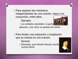 O Para separar dos miembros
independientes de una oración, haya o no
conjunción, entre ellos.
Ejemplo:
O Los soldados saludaban, la gente
aplaudía, y los niños no paraban de cantar.
O Para limitar una aclaración o ampliación
que se inserta en una oración.
Ejemplo:
O Descartes, gran filósofo francés, escribió
muchos libros.
 