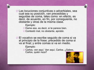 O Las locuciones conjuntivas o adverbiales, sea
cual sea su posición, van precedidas y
seguidas de coma, tales como: en efecto, es
decir, de acuerdo, en fin, por consiguiente, no
obstante y otras de la misma clase.
Ejemplo:
O Dame eso, es decir, si te parece bien.
O Contestó mal, no obstante, aprobó.
O El vocativo se escribe seguido de coma si va
al principio de la frase; precedido de coma si
va al final; y entre comas si va en medio.
Ejemplo:
O Carlos, ven aquí. Ven aquí, Carlos. ¿Sabes,
Carlos, quién reza?
 
