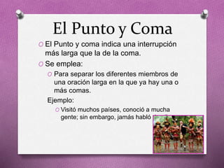 El Punto y Coma
O El Punto y coma indica una interrupción
más larga que la de la coma.
O Se emplea:
O Para separar los diferentes miembros de
una oración larga en la que ya hay una o
más comas.
Ejemplo:
O Visitó muchos países, conoció a mucha
gente; sin embargo, jamás habló de ello.
 