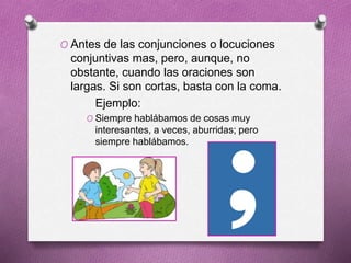 O Antes de las conjunciones o locuciones
conjuntivas mas, pero, aunque, no
obstante, cuando las oraciones son
largas. Si son cortas, basta con la coma.
Ejemplo:
O Siempre hablábamos de cosas muy
interesantes, a veces, aburridas; pero
siempre hablábamos.
 