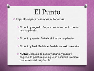 El Punto
O El punto separa oraciones autónomas.
O El punto y seguido: Separa oraciones dentro de un
mismo párrafo.
O El punto y aparte: Señala el final de un párrafo.
O El punto y final: Señala el final de un texto o escrito.
O NOTA: Después de punto y aparte, y punto y
seguido, la palabra que sigue se escribirá, siempre,
con letra inicial mayúscula.
 