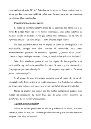 coloca delante de esta: D.ª, 1.º. Actualmente las siglas no llevan puntos entre las 
letras que las componen (OTAN), salvo que formen parte de un enunciado 
escrito todo él en mayúsculas. 
Combinación con otros signos: 
El punto se escribirá siempre detrás de las comillas, los paréntesis y las 
rayas de cierre: Dijo: «Tú y yo hemos terminado». Tras estas palabras se 
marchó, dando un portazo. (Creo que estaba muy enfadada). En la calle la 
esperaba Emilio —un buen amigo—. Este, al verla llegar, sonrió. 
No debe escribirse punto tras los signos de cierre de interrogación o de 
exclamación, aunque con ellos termine el enunciado; está, pues, 
incorrectamente puntuada la secuencia siguiente: ¿Quieres darte prisa?. 
¡Vamos a llegar tarde por tu culpa!. Pero ¿se puede saber qué estás haciendo?. 
Solo debe escribirse punto si tras los signos de interrogación o de 
exclamación hay paréntesis o comillas de cierre: Se puso a gritar como un loco 
(¡vaya genio que tiene el amigo!). Me preguntó muy serio: «¿De veras 
puedo contar contigo?». 
Si el punto de una abreviatura coincide con el punto de cierre del 
enunciado, solo debe escribirse un punto, nunca dos: A la boda fueron todos sus 
parientes: tíos, primos, sobrinos, etc. Fueron en total ciento veinte invitados. 
Nunca se escribe otro punto tras los puntos suspensivos cuando estos 
cierran un enunciado: Le gusta todo tipo de cine: negro, histórico, de 
aventuras... Es un cinéfilo empedernido. 
Algunos usos incorrectos: 
Nunca se escribe punto tras los títulos y subtítulos de libros, artículos, 
capítulos, obras de arte, etc., cuando aparecen aislados y son el único texto del 
renglón: Cien años de soledad 
 