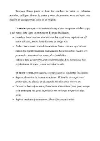 Tampoco llevan punto al final los nombres de autor en cubiertas, 
portadas, prólogos, firmas de cartas y otros documentos, o en cualquier otra 
ocasión en que aparezcan solos en un renglón. 
La coma separa partes de un enunciado y marca una pausa más breve que 
la del punto. Este signo se emplea con diversas finalidades: 
– Introduce las aclaraciones incluidas en las aposiciones explicativas: El 
autor del texto, Arturo Pérez Reverte, es amigo mío. 
– Aisla el vocativo del resto del enunciado. Elvira, siéntate aquí mismo. 
– Separa los miembros de una enumeración: Los pronombres pueden ser: 
personales, demostrativos, numerales, indefinidos... 
– Indica la falta de un verbo, que se sobrentiende: A mi hermana le han 
regalado una bicicleta; y a mí, un videoconsola. 
El punto y coma, por su parte, se emplea con las siguientes finalidades: 
– Separar elementos de las enumeraciones: Mi familia vive aquí: en el 
primer piso, mi abuela; en el segundo, mis tíos; en el tercero, yo. 
– Delante de las conjunciones y locuciones adversativas (mas, pero, aunque 
y sin embargo): Me gustó la película; sin embargo, me pareció algo 
lenta. 
– Separar oraciones yuxtapuestas: Me lo dijo; yo ya lo sabía. 
