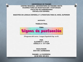 UNIVERSIDAD DE PANAMÁ
CENTRO REGIONAL UNIVERSITARIO DE PANAMÁ OESTE
VICERRECTORÍA DE INVESTIGACIÓN Y POSTGRADO
FACULTAD DE HUMANIDADES
ESCUELA DE ESPAÑOL
MAESTRÍA EN LENGUA ESPAÑOLA Y LITERATURA PARA EL NIVEL SUPERIOR
seminario:
TRABAJO FINAL
TEMA:
(Programa del curso: Lengua Española Esp. 110 b)
POR:
ELIZABETH J. GALE
CÉDULA: 8 – 517-1259
FACILITADOR:
DOCTOR: EURIBIADES
PANAMÁ, LA CHORRERA
29 DE NOV. DE 2014
 