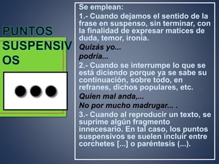 Se emplean:
1.- Cuando dejamos el sentido de la
frase en suspenso, sin terminar, con
la finalidad de expresar matices de
duda, temor, ironía.
Quizás yo...
podría...
2.- Cuando se interrumpe lo que se
está diciendo porque ya se sabe su
continuación, sobre todo, en
refranes, dichos populares, etc.
Quien mal anda,...
No por mucho madrugar... .
3.- Cuando al reproducir un texto, se
suprime algún fragmento
innecesario. En tal caso, los puntos
suspensivos se suelen incluir entre
corchetes [...] o paréntesis (...).
 