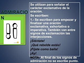 Se utilizan para señalar el
carácter exclamativo de la
oración.
Se escriben:
1.- Se escriben para empezar y
finalizar una oración
exclamativa, exhortativa o
imperativa. También van entre
signos de exclamación las
interjecciones.
¡Siéntate!
¡Qué rebelde estás!
¡Fíjate como baila!
¡Ay!
NOTA: Al final de los signos de
admiración no se escribe punto.
 