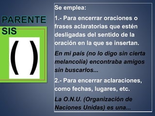 Se emplea:
1.- Para encerrar oraciones o
frases aclaratorias que estén
desligadas del sentido de la
oración en la que se insertan.
En mi país (no lo digo sin cierta
melancolía) encontraba amigos
sin buscarlos...
2.- Para encerrar aclaraciones,
como fechas, lugares, etc.
La O.N.U. (Organización de
Naciones Unidas) es una...
 