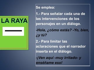 Se emplea:
1.- Para señalar cada una de
las intervenciones de los
personajes en un diálogo.
-Hola, ¿cómo estás? -Yo, bien,
¿y tú?
2.- Para limitar las
aclaraciones que el narrador
inserta en el diálogo.
-¡Ven aquí -muy irritado- y
enséñame eso!
 