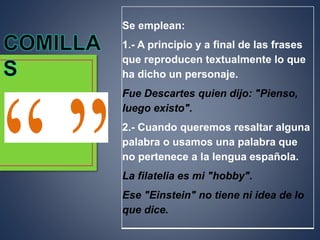 Se emplean:
1.- A principio y a final de las frases
que reproducen textualmente lo que
ha dicho un personaje.
Fue Descartes quien dijo: "Pienso,
luego existo".
2.- Cuando queremos resaltar alguna
palabra o usamos una palabra que
no pertenece a la lengua española.
La filatelia es mi "hobby".
Ese "Einstein" no tiene ni idea de lo
que dice.
 