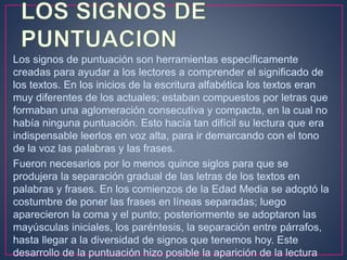 Los signos de puntuación son herramientas específicamente
creadas para ayudar a los lectores a comprender el significado de
los textos. En los inicios de la escritura alfabética los textos eran
muy diferentes de los actuales; estaban compuestos por letras que
formaban una aglomeración consecutiva y compacta, en la cual no
había ninguna puntuación. Esto hacía tan difícil su lectura que era
indispensable leerlos en voz alta, para ir demarcando con el tono
de la voz las palabras y las frases.
Fueron necesarios por lo menos quince siglos para que se
produjera la separación gradual de las letras de los textos en
palabras y frases. En los comienzos de la Edad Media se adoptó la
costumbre de poner las frases en líneas separadas; luego
aparecieron la coma y el punto; posteriormente se adoptaron las
mayúsculas iniciales, los paréntesis, la separación entre párrafos,
hasta llegar a la diversidad de signos que tenemos hoy. Este
desarrollo de la puntuación hizo posible la aparición de la lectura
 
