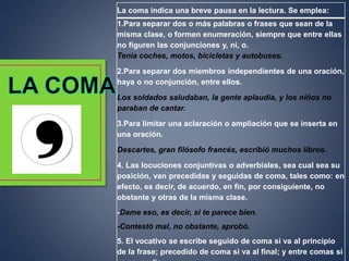 La coma indica una breve pausa en la lectura. Se emplea:
1.Para separar dos o más palabras o frases que sean de la
misma clase, o formen enumeración, siempre que entre ellas
no figuren las conjunciones y, ni, o.
Tenía coches, motos, bicicletas y autobuses.
2.Para separar dos miembros independientes de una oración,
haya o no conjunción, entre ellos.
Los soldados saludaban, la gente aplaudía, y los niños no
paraban de cantar.
3.Para limitar una aclaración o ampliación que se inserta en
una oración.
Descartes, gran filósofo francés, escribió muchos libros.
4. Las locuciones conjuntivas o adverbiales, sea cual sea su
posición, van precedidas y seguidas de coma, tales como: en
efecto, es decir, de acuerdo, en fin, por consiguiente, no
obstante y otras de la misma clase.
-Dame eso, es decir, si te parece bien.
-Contestó mal, no obstante, aprobó.
5. El vocativo se escribe seguido de coma si va al principio
de la frase; precedido de coma si va al final; y entre comas si
 