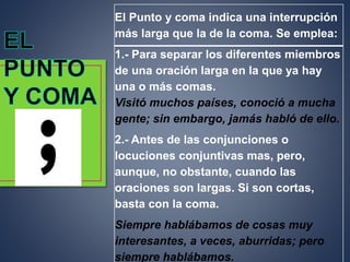 El Punto y coma indica una interrupción
más larga que la de la coma. Se emplea:
1.- Para separar los diferentes miembros
de una oración larga en la que ya hay
una o más comas.
Visitó muchos países, conoció a mucha
gente; sin embargo, jamás habló de ello.
2.- Antes de las conjunciones o
locuciones conjuntivas mas, pero,
aunque, no obstante, cuando las
oraciones son largas. Si son cortas,
basta con la coma.
Siempre hablábamos de cosas muy
interesantes, a veces, aburridas; pero
siempre hablábamos.
 