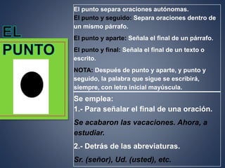 El punto separa oraciones autónomas.
El punto y seguido: Separa oraciones dentro de
un mismo párrafo.
El punto y aparte: Señala el final de un párrafo.
El punto y final: Señala el final de un texto o
escrito.
NOTA: Después de punto y aparte, y punto y
seguido, la palabra que sigue se escribirá,
siempre, con letra inicial mayúscula.
Se emplea:
1.- Para señalar el final de una oración.
Se acabaron las vacaciones. Ahora, a
estudiar.
2.- Detrás de las abreviaturas.
Sr. (señor), Ud. (usted), etc.
 