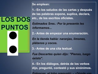 Se emplean:
1.- En los saludos de las cartas y después
de las palabras expone, suplica, declara,
etc., de los escritos oficiales.
Estimados Sres.: Por la presente les
informamos...
2.- Antes de empezar una enumeración.
En la tienda había: naranjas, limones,
plátanos y cocos.
3.- Antes de una cita textual.
Fue Descartes quien dijo: "Pienso, luego
existo".
4.- En los diálogos, detrás de los verbos
dijo, preguntó, contestó y sus sinónimos.
 