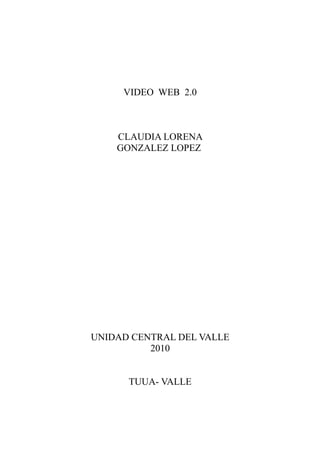 VIDEO WEB 2.0



    CLAUDIA LORENA
    GONZALEZ LOPEZ




UNIDAD CENTRAL DEL VALLE
          2010


      TUUA- VALLE
 