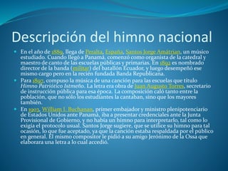 Descripción del himno nacional
 En el año de 1889, llega de Peralta, España, Santos Jorge Amátrian, un músico
estudiado. Cuando llegó a Panamá, comenzó como organista de la catedral y
maestro de canto de las escuelas públicas y primarias. En 1892 es nombrado
director de la banda (militar) del batallón Ecuador, y luego desempeñó ese
mismo cargo pero en la recién fundada Banda Republicana.
 Para 1897, compuso la música de una canción para las escuelas que título
Himno Patriótico Istmeño. La letra era obra de Juan Augusto Torres, secretario
de instrucción pública para esa época. La composición caló tanto entre la
población, que no sólo los estudiantes la cantaban, sino que los mayores
también.
 En 1903, William I. Buchanan, primer embajador y ministro plenipotenciario
de Estados Unidos ante Panamá, iba a presentar credenciales ante la Junta
Provisional de Gobierno, y no había un himno para interpretarlo, tal como lo
exigía el protocolo usual. Santos Jorge sugiere, que se utilice su himno para tal
ocasión, lo que fue aceptado, ya que la canción estaba respaldada por el público
en general. El mismo compositor le pidió a su amigo Jerónimo de la Ossa que
elaborara una letra a lo cual accedió.
 