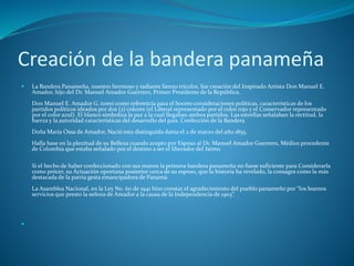 Creación de la bandera panameña
 La Bandera Panameña, nuestro hermoso y radiante lienzo tricolor, fue creación del Inspirado Artista Don Manuel E.
Amador, hijo del Dr. Manuel Amador Guerrero, Primer Presidente de la República.
Don Manuel E. Amador G. tomó como referencia para el boceto consideraciones políticas, características de los
partidos políticos ideados por dos (2) colores (el Liberal representado por el color rojo y el Conservador representado
por el color azul). El blanco simboliza la paz a la cual llegaban ambos partidos. Las estrellas señalaban la rectitud, la
fuerza y la autoridad características del desarrollo del país. Confección de la Bandera
Doña María Ossa de Amador, Nació esta distinguida dama el 2 de marzo del año 1855.
Halla base en la plenitud de su Belleza cuando acepto por Esposo al Dr. Manuel Amador Guerrero, Médico procedente
de Colombia que estaba señalado por el destino a ser el liberador del Istmo.
Si el hecho de haber confeccionado con sus manos la primera bandera panameña no fuese suficiente para Considerarla
como prócer, su Actuación oportuna posterior cerca de su esposo, que la historia ha revelado, la consagra como la más
destacada de la patria gesta emancipadora de Panamá.
La Asamblea Nacional, en la Ley No. 60 de 1941 hizo constar el agradecimiento del pueblo panameño por “los buenos
servicios que presto la señora de Amador a la causa de la Independencia de 1903”.

 