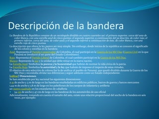 Descripción de la bandera
La Bandera de la República consiste de un rectángulo dividido en cuatro cuarteles así: el primero superior, cerca del asta de
color blanco, con una estrella azul de cinco puntas; el segundo superior, a continuación del ya descrito, de color rojo; el
primero inferior, cerca del asta, de color azul; y el segundo inferior a continuación de éste, de color blanco, con una
estrella roja de cinco puntas.
La descripción que ofrece la ley parece ser muy simple. Sin embargo, desde inicios de la república se conocen el significado
de los colores y estrellas en la bandera:
Azul: Representa el Partido Conservador de Colombia, el cual participó en la Guerra de los Mil Días (Guerra Civil en la que
Panamá se involucró al ser parte del Estado Colombiano).
Rojo: Representa el Partido Liberal de Colombia, el cual también participó en la Guerra de los Mil Días.
Blanco: Representa la paz y la unidad que debe reinar en la nueva nación.
La Estrella Azul: Simboliza la pureza y la honestidad que habrán de normar la vida cívica de la patria.
La Estrella Roja: Simboliza la autoridad y la ley que habrán de imponer el imperio de estas virtudes.
El objetivo de esta selección de colores fue la de unificar al pueblo de Panamá, que quedó dividido durante la Guerra de los
Mil Días y necesitaba olvidar sus diferencias y seguir adelante como un Estado independiente.
[editar] Dimensiones
Se han establecido por ley nacional las siguientes dimensiones:
2 m de ancho y 3 m de largo en las banderas enarboladas en edificios públicos, barcos de guerra y barcos mercantes
1,44 m de ancho y 1,8 m de largo en los pabellones de los cuerpos de infantería y artillería
un metro cuadrado en los estandartes de caballería
 54 cm de ancho y 47 cm de largo en las banderas de los automóviles de uso oficial
Adicionalmente, tomando en cuenta el tamaño del asta, existe una relación proporcional del ancho de la bandera en seis
veces, por ejemplo:
 