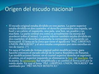 Origen del escudo nacional
 El escudo original estaba dividido en tres partes. La parte superior
estaba dividida en dos cuarteles: el derecho presentaba una espada, un
fusil y un cañón; el izquierdo, una pala, una hoz, un azadón y un
machete. La parte central era como es actualmente (la escena del
atardecer sobre el istmo). La parte inferior también estaba dividida en
dos cuarteles: el derecho presentaba la cornucopia y el izquierdo un
ferrocarril. El lema en la cinta que tiene el águila era "PAZ, LIBERTAD,
UNIÓN, PROGRESO" y el arco estaba compuesto por siete estrellas en
vez de nueve. (*)
 En 1904 el Escudo de Armas original sufrió modificaciones, para
hacerlo entonces el escudo oficial de la nueva República de Panamá.
Las modificaciones fueron: en el cuartel superior derecho se suprimió
el cañón, en el superior izquierdo se eliminaron la hoz y el machete. En
la punta, la cornucopia fue simplificada y se cambió el ferrocarril por la
rueda alada. En 1941 el lema "PAZ, LIBERTAD, UNIÓN, PROGRESO" fue
cambiado por "PRO MUNDI BENEFICIO."
 