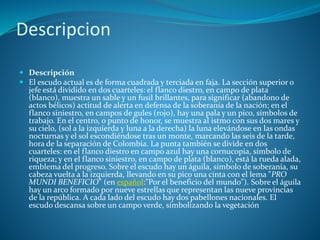 Descripcion
 Descripción
 El escudo actual es de forma cuadrada y terciada en faja. La sección superior o
jefe está dividido en dos cuarteles: el flanco diestro, en campo de plata
(blanco), muestra un sable y un fusil brillantes, para significar (abandono de
actos bélicos) actitud de alerta en defensa de la soberanía de la nación; en el
flanco siniestro, en campos de gules (rojo), hay una pala y un pico, símbolos de
trabajo. En el centro, o punto de honor, se muestra al istmo con sus dos mares y
su cielo, (sol a la izquierda y luna a la derecha) la luna elevándose en las ondas
nocturnas y el sol escondiéndose tras un monte, marcando las seis de la tarde,
hora de la separación de Colombia. La punta también se divide en dos
cuarteles: en el flanco diestro en campo azul hay una cornucopia, símbolo de
riqueza; y en el flanco siniestro, en campo de plata (blanco), está la rueda alada,
emblema del progreso. Sobre el escudo hay un águila, símbolo de soberanía, su
cabeza vuelta a la izquierda, llevando en su pico una cinta con el lema "PRO
MUNDI BENEFICIO" (en español:"Por el beneficio del mundo"). Sobre el águila
hay un arco formado por nueve estrellas que representan las nueve provincias
de la república. A cada lado del escudo hay dos pabellones nacionales. El
escudo descansa sobre un campo verde, símbolizando la vegetación
 