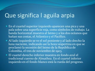Que significa l aguila arpia
 En el cuartel superior izquierdo aparecen una pica y una
pala sobre una superficie roja, como símbolos de trabajo. La
banda horizontal muestra al Istmo y a los dos océanos que
bañan sus costas, el Atlántico y el Pacífico.
 Al lado izquierdo se ve el sol poniente y al lado drecho la
luna naciente, indicando así la hora vespertina en que se
proclamó la secesión del Istmo de la República de
Colombia, el tres de noviembre de 1903.
 El cuartel derecho inferior muestra en fondo azul el
tradicional cuerno de Almathea. En el cuartel inferior
izquierdo en el fondo blanco está la rueda del progreso.
 