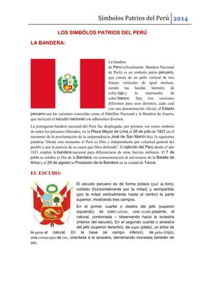 Símbolos Patrios del Perú 2014
LOS SIMBÓLOS PATRIOS DEL PERÚ
LA BANDERA:
La bandera
de Perú (oficialmente: Bandera Nacional
de Perú) es un símbolo patrio peruano,
que consta de un paño vertical de tres
franjas verticales de igual anchura,
siendo las bandas laterales de
color rojo y la intermedia de
color blanco. Hay tres versiones
diferentes para usos distintos, cada cual
con una denominación oficial; el Estado
peruano usa las variantes conocidas como el Pabellón Nacional y la Bandera de Guerra,
que incluyen el escudo nacional con adherentes diversos.
La primigenia bandera nacional del Perú fue desplegada, por primera vez como símbolo
de todos los peruanos liberados, en la Plaza Mayor de Lima el 28 de julio de 1821 en el
momento de la proclamación de la independencia José de San Martín dice la siguientes
palabras "Desde este momento el Perú es libre e independiente por voluntad general del
pueblo y por la justicia de su causa que Dios defiende". El ejército del Perú desde el año
1821 empleó la bandera nacional para diferenciarse de otras fuerzas militares. El 7 de
junio se celebra el Día de la Bandera, en conmemoración al aniversario de la Batalla de
Arica y el 28 de agosto la Procesión de la Bandera en la ciudad de Tacna.
EL ESCUDO:
El escudo peruano es de forma polaca (piel de toro),
cortado (horizontalmente por la mitad) y semipartido
(por la mitad verticalmente hasta el centro) la parte
superior, mostrando tres campos.
En el primer cuartel o diestra del jefe (superior
izquierdo), de color celeste, una vicuña pasante, al
natural, contornada – observando hacia la siniestra
(interior del escudo). En el segundo cuartel o siniestra
del jefe (superior derecho), de argén (plata), un árbol de
la quina al natural. En la base (el campo inferior), de gules (rojo),
una cornucopia de oro, orientada a la siniestra, derramando monedas también de
oro.
 
