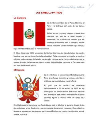 1

Los Símbolos Patrios del Perú
LOS SIMBOLO PATRIOS
La Bandera
Es el máximo símbolo de la Patria. Identifica al
Perú y lo distingue del resto de los demás
países.
Refleja en sus colores y pliegues nuestra alma
colectiva, por eso se le debe respeto y
veneración. La Constitución señala que los
símbolos de la Patria son: la bandera, de tres
franjas verticales con los colores rojo, blanco y
rojo, además del Escudo y el Himno nacional.
El 25 de febrero de 1825, un decreto de Bolívar determinó las características de nuestra
bandera, que se mantienen hasta la actualidad. Es la misma que acompaña a nuestros
ejércitos en los campos de batalla, con su color rojo que se ha hecho más intenso con la
sangre de miles de héroes que dieron su vida defendiéndola, para que el Perú sea cada
vez más desarrollado y libre.

El Escudo
Es el símbolo de la soberanía del Estado peruano.
Tiene gran fuerza expresiva y belleza, además es
emblema representativo de nuestro Perú.
Al

igual

que

la

bandera,

se

estableció

definitivamente el 25 de febrero de 1825, en ley
promulgada por Simón Bolívar. El Escudo nacional
está dividido en tres partes: en el costado superior
izquierdo figura la vicuña sobre un fondo azul
celeste.
En el lado superior derecho y con fondo blanco está el árbol de la quina; y debajo de las
dos anteriores y con fondo rojo, una cornucopia derramando monedas. Con estas tres
figuras se representan las riquezas que posee el Perú en los tres reinos naturales: animal,
vegetal y mineral.

 