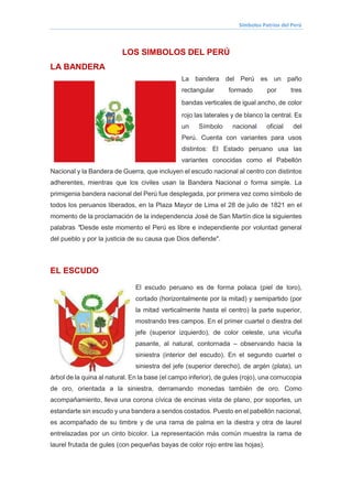 Símbolos Patrios del Perú
LOS SIMBOLOS DEL PERÚ
LA BANDERA
La bandera del Perú es un paño
rectangular formado por tres
bandas verticales de igual ancho, de color
rojo las laterales y de blanco la central. Es
un Símbolo nacional oficial del
Perú. Cuenta con variantes para usos
distintos: El Estado peruano usa las
variantes conocidas como el Pabellón
Nacional y la Bandera de Guerra, que incluyen el escudo nacional al centro con distintos
adherentes, mientras que los civiles usan la Bandera Nacional o forma simple. La
primigenia bandera nacional del Perú fue desplegada, por primera vez como símbolo de
todos los peruanos liberados, en la Plaza Mayor de Lima el 28 de julio de 1821 en el
momento de la proclamación de la independencia José de San Martín dice la siguientes
palabras "Desde este momento el Perú es libre e independiente por voluntad general
del pueblo y por la justicia de su causa que Dios defiende".
EL ESCUDO
El escudo peruano es de forma polaca (piel de toro),
cortado (horizontalmente por la mitad) y semipartido (por
la mitad verticalmente hasta el centro) la parte superior,
mostrando tres campos. En el primer cuartel o diestra del
jefe (superior izquierdo), de color celeste, una vicuña
pasante, al natural, contornada – observando hacia la
siniestra (interior del escudo). En el segundo cuartel o
siniestra del jefe (superior derecho), de argén (plata), un
árbol de la quina al natural. En la base (el campo inferior), de gules (rojo), una cornucopia
de oro, orientada a la siniestra, derramando monedas también de oro. Como
acompañamiento, lleva una corona cívica de encinas vista de plano, por soportes, un
estandarte sin escudo y una bandera a sendos costados. Puesto en el pabellón nacional,
es acompañado de su timbre y de una rama de palma en la diestra y otra de laurel
entrelazadas por un cinto bicolor. La representación más común muestra la rama de
laurel frutada de gules (con pequeñas bayas de color rojo entre las hojas).
 