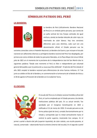 SIMBOLOS PATRIOS DEL PERÚ 2013
LA BANDERA:
La bandera de Perú (oficialmente: Bandera Nacional
de Perú) es un símbolo patrio peruano, que consta de
un paño vertical de tres franjas verticales de igual
anchura, siendo las bandas laterales de color rojo y la
intermedia de color blanco. Hay tres versiones
diferentes para usos distintos, cada cual con una
denominación oficial; el Estado peruano usa las
variantes conocidas como el Pabellón Nacional y la Bandera de Guerra, que incluyen el escudo
nacional con adherentes diversos.La primigenia bandera nacional del Perú fue desplegada, por
primera vez como símbolo de todos los peruanos liberados, en la Plaza Mayor de Lima el 28 de
julio de 1821 en el momento de la proclama de la independencia José de San Martín dice la
siguientes palabras "Desde este momento el Perú es libre e independiente por voluntad
general del pueblo y por la justicia de su causa que Dios defiende". El ejército del Perú desde el
año 1821 empleó la bandera nacional para diferenciarse de otras fuerzas militares. El 7 de
junio se celebra el Día de la Bandera, en conmemoración al aniversario de la Batalla de Arica y
el 28 de agosto la Procesión de la Bandera en la ciudad de Tacna.
EL ESCUDO:
El escudo del Perú es el símbolo nacional heráldico oficial del
Perú, el cual es empleado por el Estado peruano y las demás
instituciones públicas del país. En su actual versión, fue
aprobado por el Congreso Constituyente en 1825 y
ratificado el 31 de marzo de 1950. El escudo peruano es de
forma polaca (piel de toro), cortado (horizontalmente por la
mitad) y semipartido (por la mitad verticalmente hasta el
centro) la parte superior, mostrando tres campos. En el
primer cuartel o diestra del jefe (superior izquierdo), de color celeste, una vicuña pasante, al
natural, contornada – observando hacia la siniestra (interior del escudo). En el segundo cuartel
SÍMBOLOS PATRIOS DEL PERÚ
 